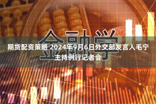 期货配资策略 2024年9月6日外交部发言人毛宁主持例行记者会