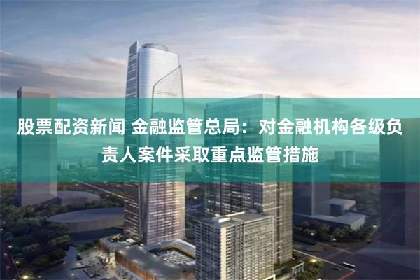 股票配资新闻 金融监管总局：对金融机构各级负责人案件采取重点监管措施