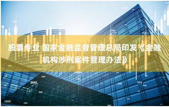 股票专业 国家金融监督管理总局印发《金融机构涉刑案件管理办法》