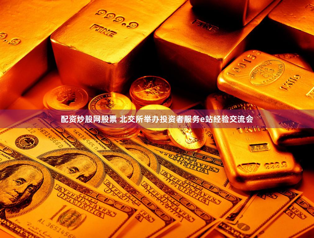 配资炒股网股票 北交所举办投资者服务e站经验交流会