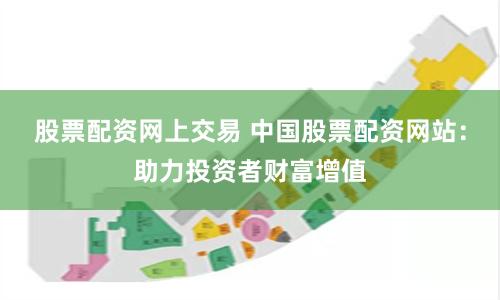 股票配资网上交易 中国股票配资网站：助力投资者财富增值