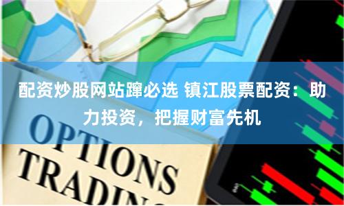 配资炒股网站蹿必选 镇江股票配资：助力投资，把握财富先机