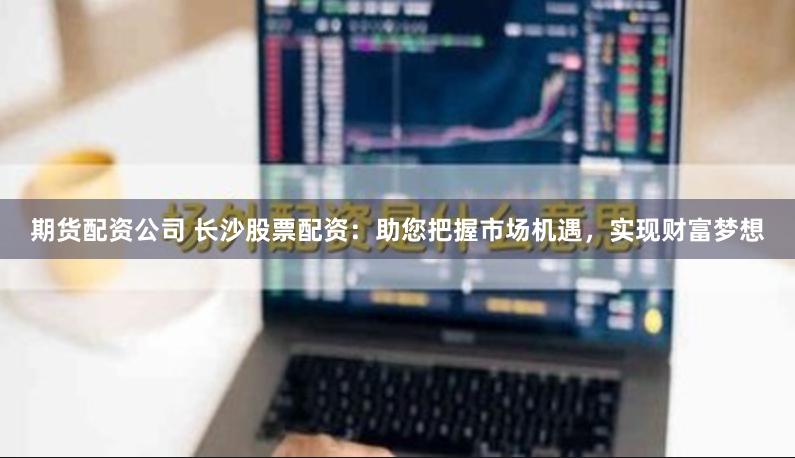 期货配资公司 长沙股票配资：助您把握市场机遇，实现财富梦想