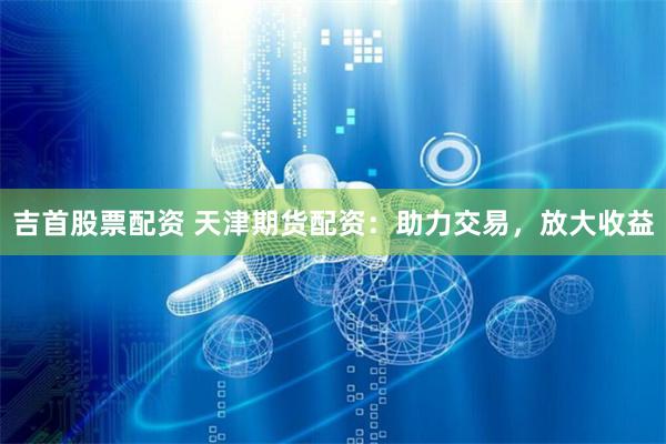 吉首股票配资 天津期货配资：助力交易，放大收益