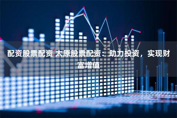 配资股票配资 太原股票配资：助力投资，实现财富增值