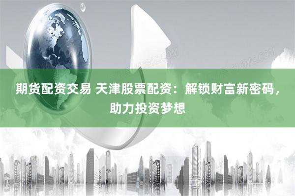 期货配资交易 天津股票配资：解锁财富新密码，助力投资梦想