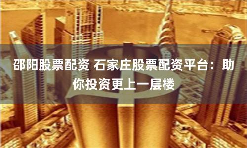邵阳股票配资 石家庄股票配资平台：助你投资更上一层楼