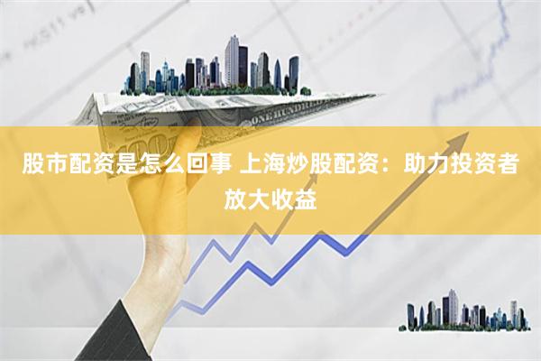 股市配资是怎么回事 上海炒股配资：助力投资者放大收益