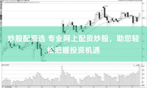 炒股配资选 专业网上配资炒股，助您轻松把握投资机遇