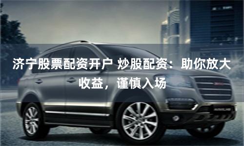 济宁股票配资开户 炒股配资：助你放大收益，谨慎入场
