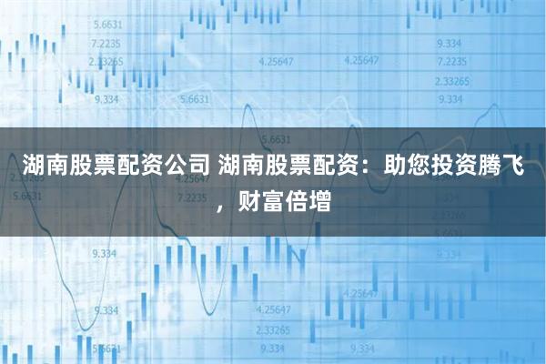 湖南股票配资公司 湖南股票配资：助您投资腾飞，财富倍增