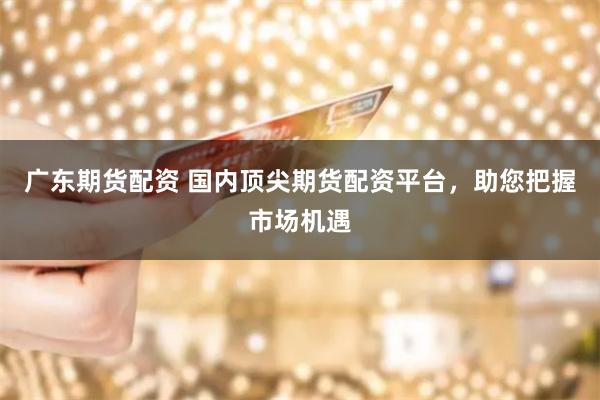 广东期货配资 国内顶尖期货配资平台，助您把握市场机遇