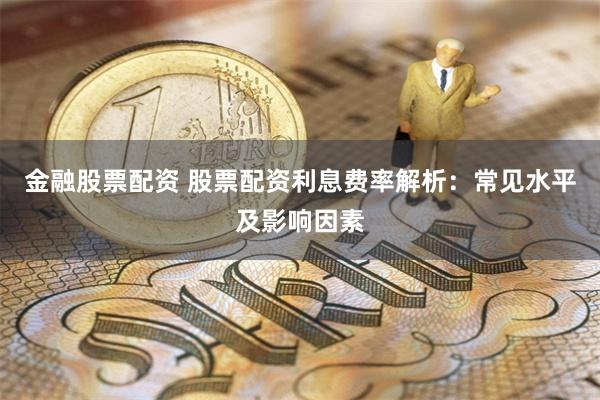 金融股票配资 股票配资利息费率解析：常见水平及影响因素