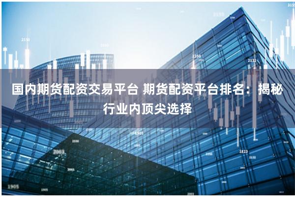 国内期货配资交易平台 期货配资平台排名：揭秘行业内顶尖选择