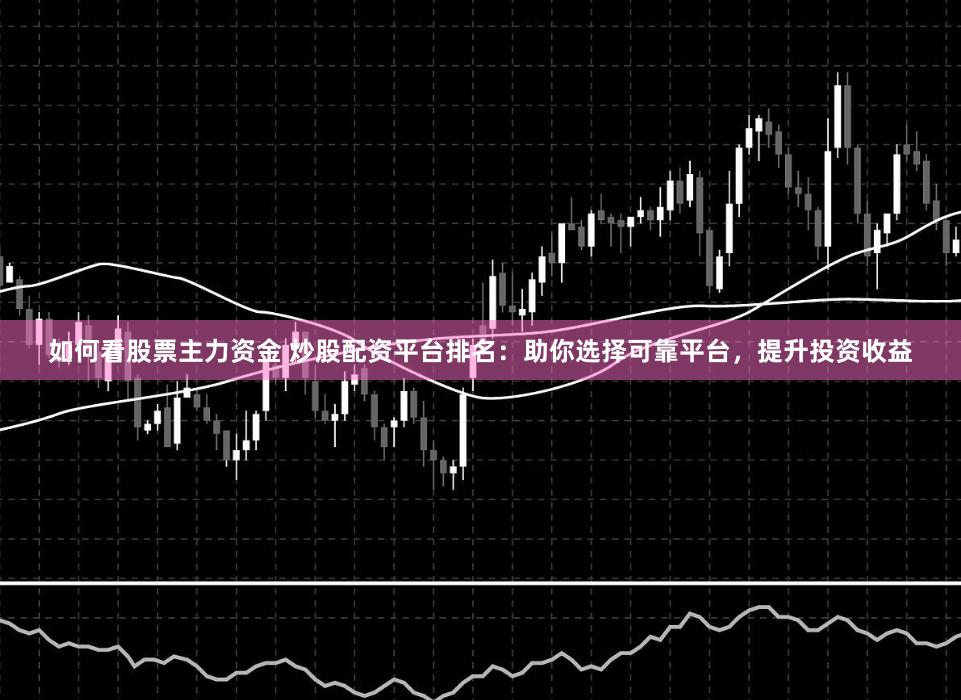 如何看股票主力资金 炒股配资平台排名：助你选择可靠平台，提升投资收益