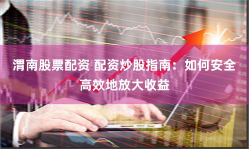 渭南股票配资 配资炒股指南：如何安全高效地放大收益