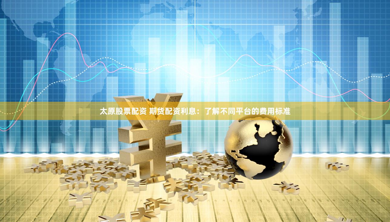 太原股票配资 期货配资利息：了解不同平台的费用标准
