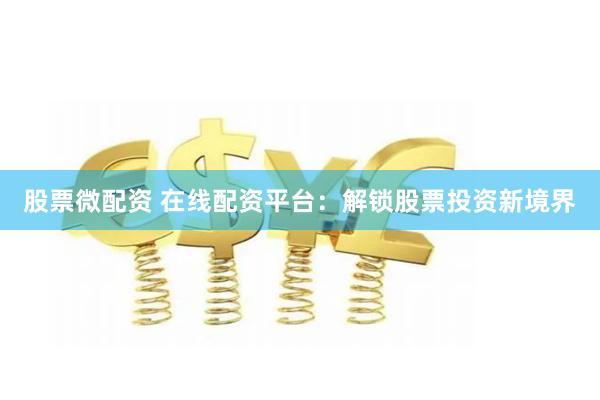 股票微配资 在线配资平台：解锁股票投资新境界