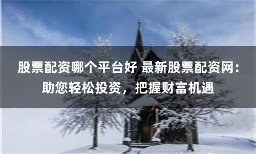 股票配资哪个平台好 最新股票配资网：助您轻松投资，把握财富机遇