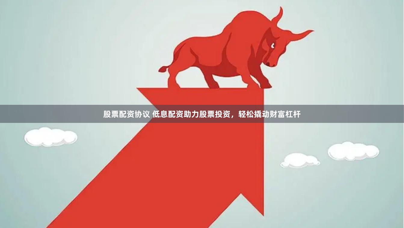 股票配资协议 低息配资助力股票投资，轻松撬动财富杠杆