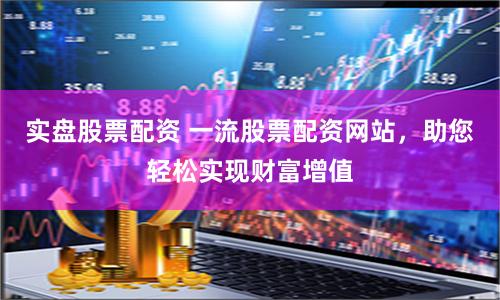 实盘股票配资 一流股票配资网站，助您轻松实现财富增值
