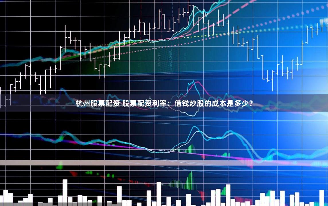 杭州股票配资 股票配资利率:借钱炒股的成本是多少?