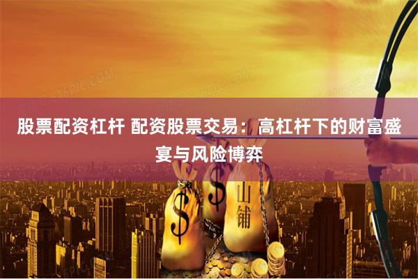 股票配资杠杆 配资股票交易:高杠杆下的财富盛宴与风险博弈