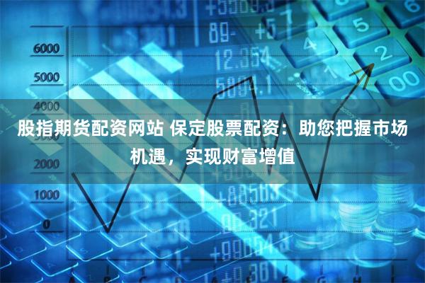 股指期货配资网站 保定股票配资：助您把握市场机遇，实现财富增值