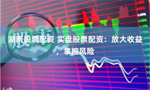 湖南股票配资 实盘股票配资：放大收益，掌控风险