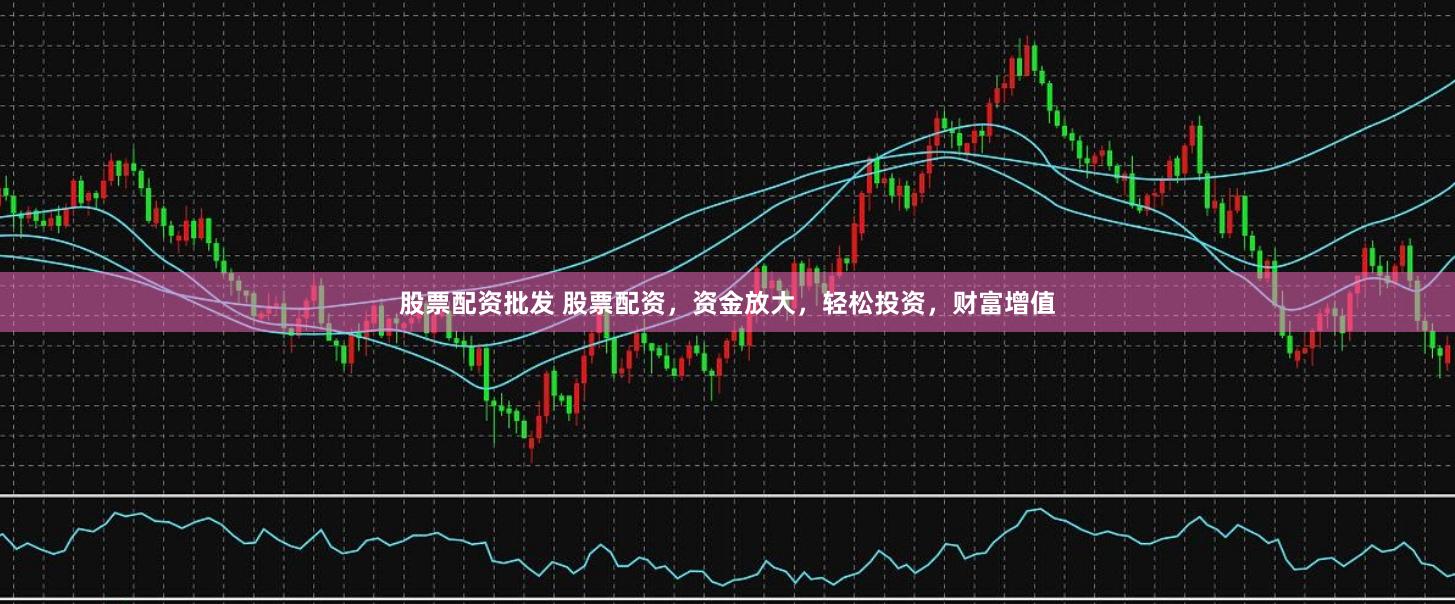 股票配资批发 股票配资，资金放大，轻松投资，财富增值