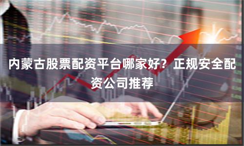 内蒙古股票配资平台哪家好?正规安全配资公司推荐