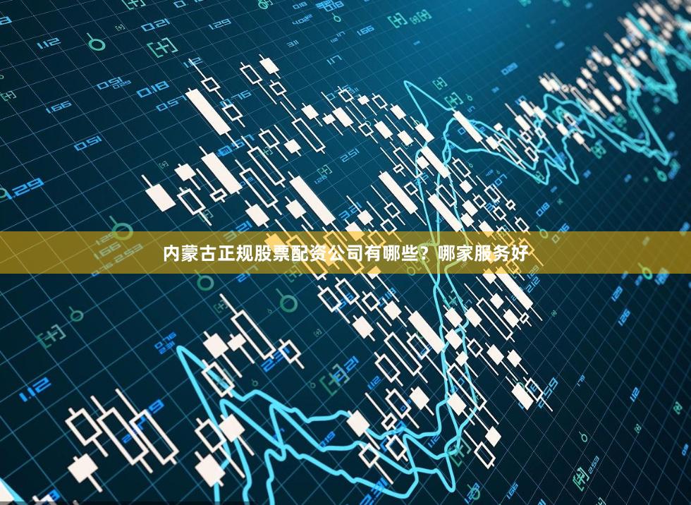 内蒙古正规股票配资公司有哪些？哪家服务好